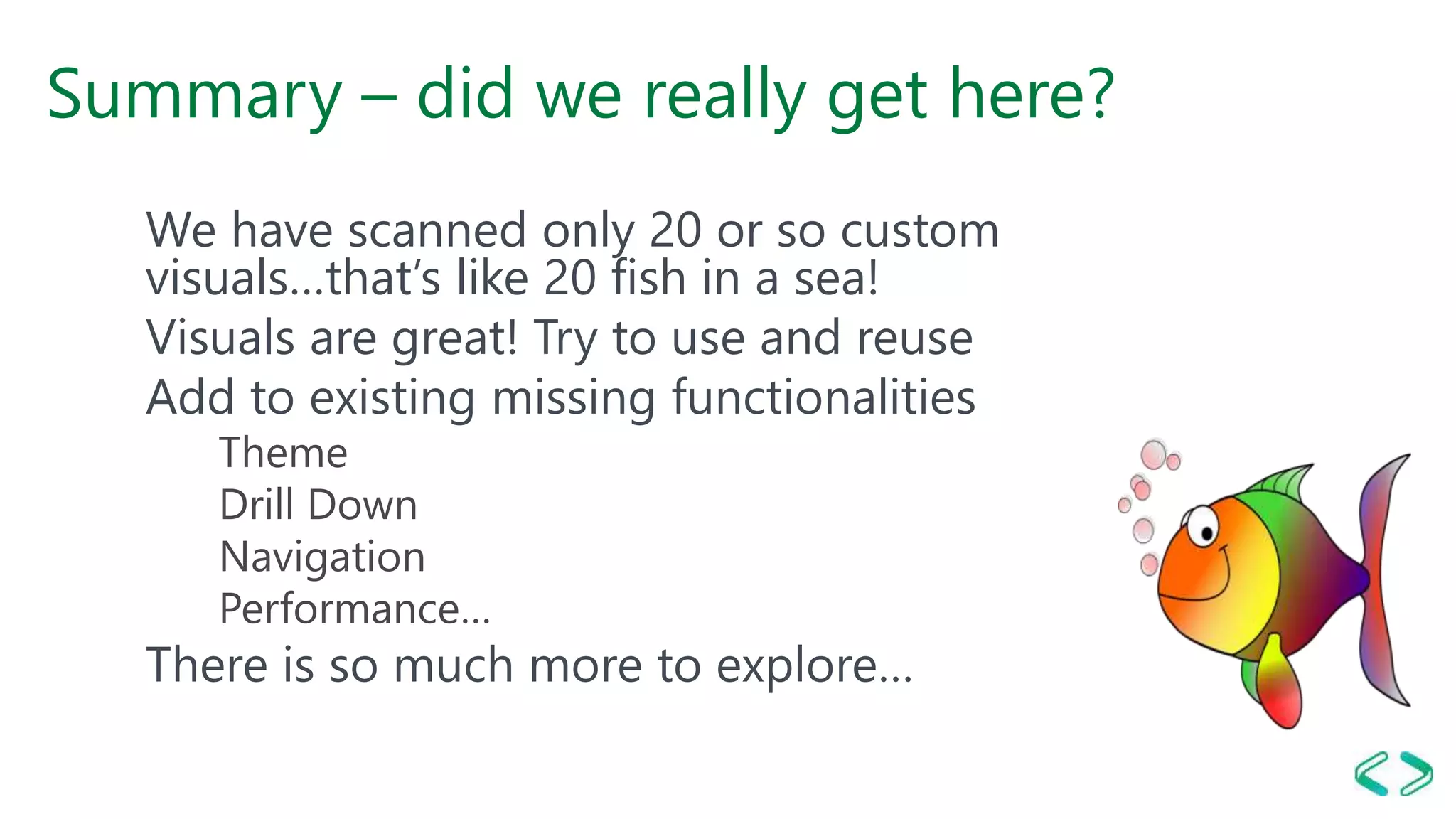 Summary – did we really get here?
We have scanned only 20 or so custom
visuals…that’s like 20 fish in a sea!
Visuals are great! Try to use and reuse
Add to existing missing functionalities
Theme
Drill Down
Navigation
Performance…
There is so much more to explore…
 