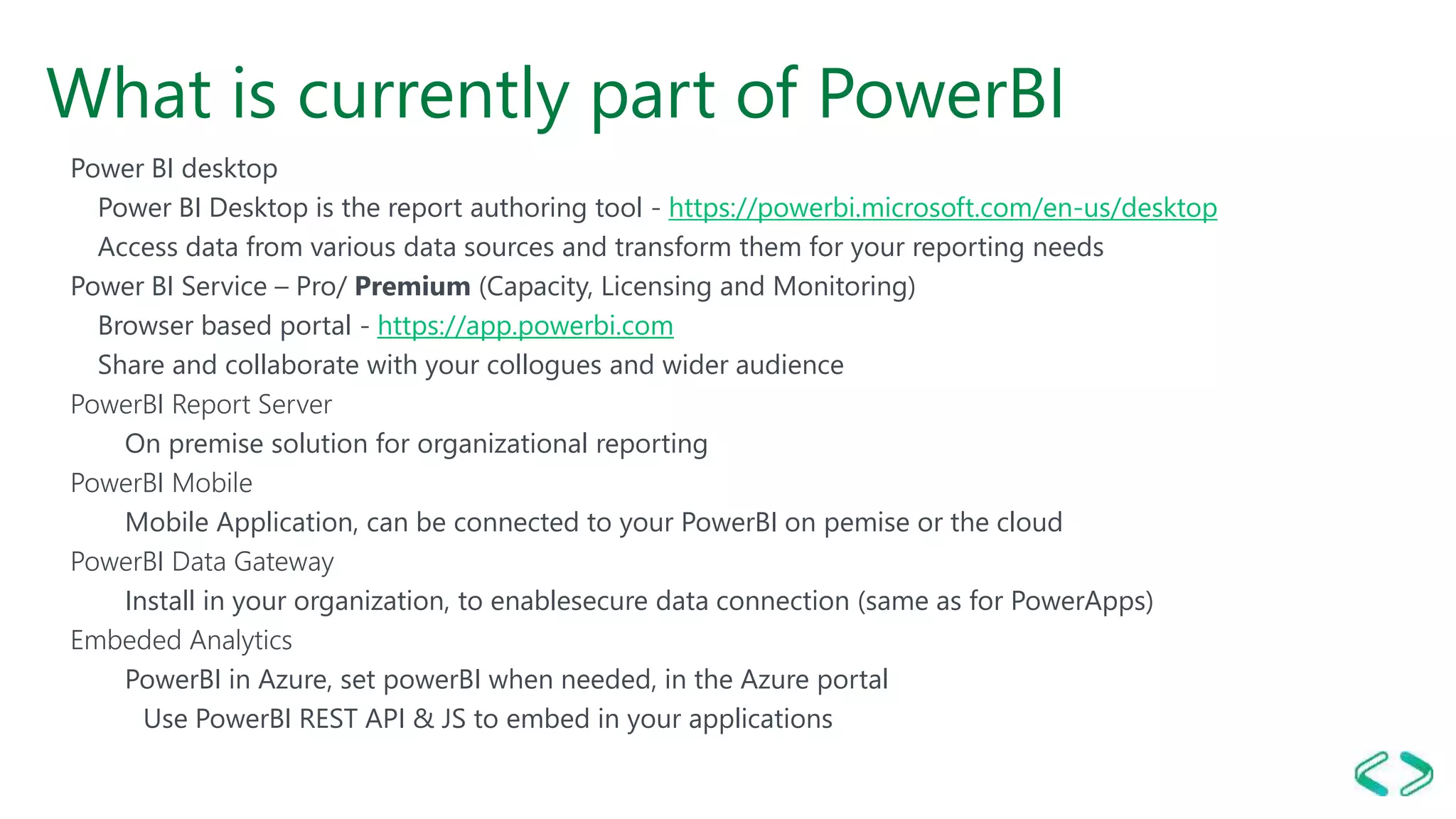 What is currently part of PowerBI
Power BI desktop
Power BI Desktop is the report authoring tool - https://powerbi.microsoft.com/en-us/desktop
Access data from various data sources and transform them for your reporting needs
Power BI Service – Pro/ Premium (Capacity, Licensing and Monitoring)
Browser based portal - https://app.powerbi.com
Share and collaborate with your collogues and wider audience
PowerBI Report Server
On premise solution for organizational reporting
PowerBI Mobile
Mobile Application, can be connected to your PowerBI on pemise or the cloud
PowerBI Data Gateway
Install in your organization, to enablesecure data connection (same as for PowerApps)
Embeded Analytics
PowerBI in Azure, set powerBI when needed, in the Azure portal
Use PowerBI REST API & JS to embed in your applications
 