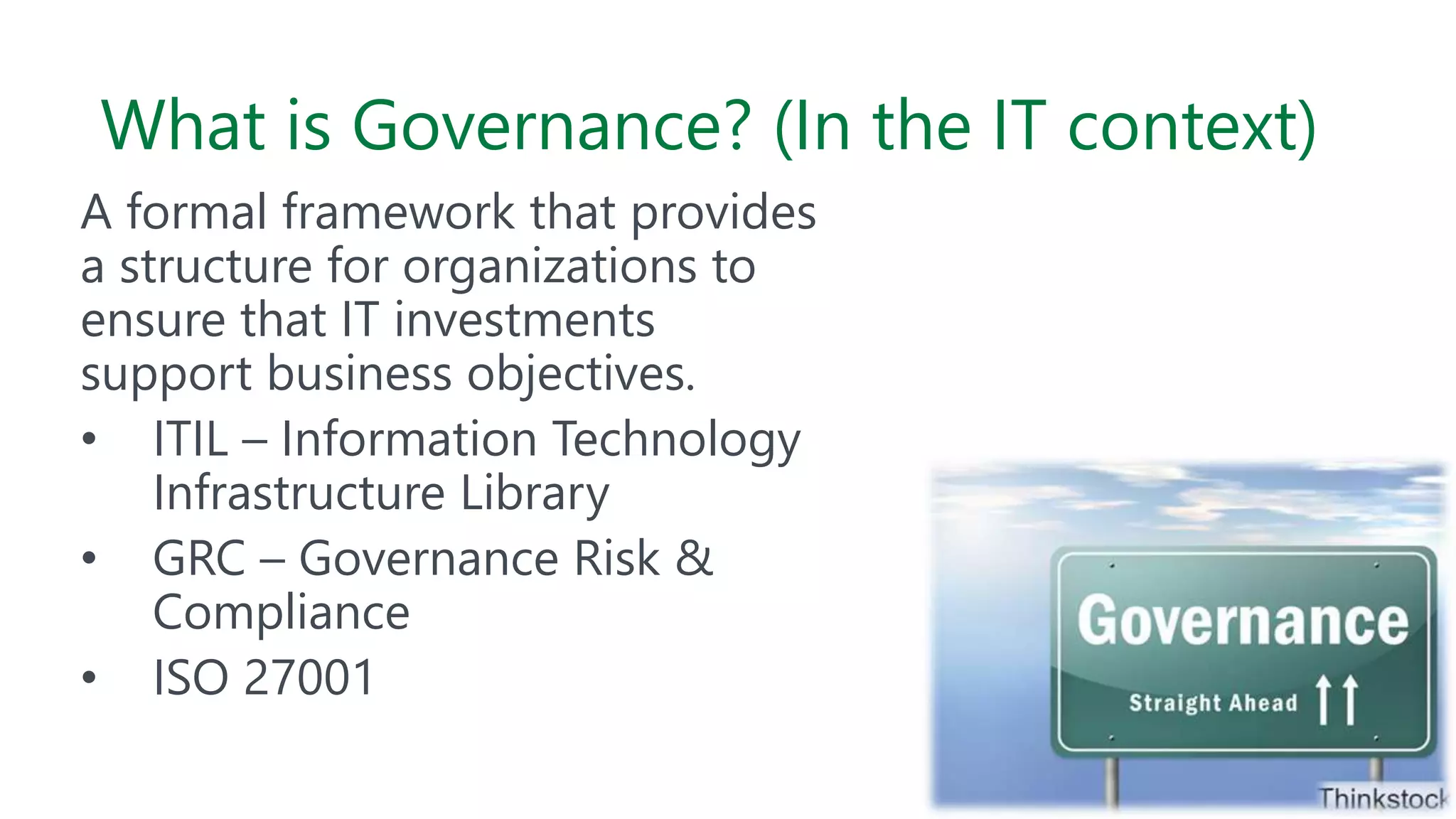What is Governance? (In the IT context)
A formal framework that provides
a structure for organizations to
ensure that IT investments
support business objectives.
• ITIL – Information Technology
Infrastructure Library
• GRC – Governance Risk &
Compliance
• ISO 27001
 