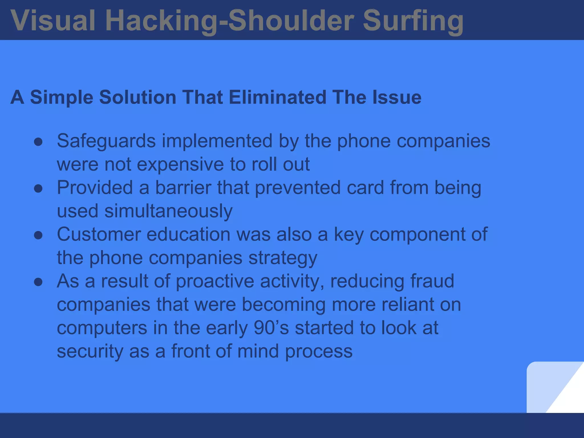 Visual Hacking-Shoulder Surfing
A Simple Solution That Eliminated The Issue
● Safeguards implemented by the phone companies
were not expensive to roll out
● Provided a barrier that prevented card from being
used simultaneously
● Customer education was also a key component of
the phone companies strategy
● As a result of proactive activity, reducing fraud
companies that were becoming more reliant on
computers in the early 90’s started to look at
security as a front of mind process
 