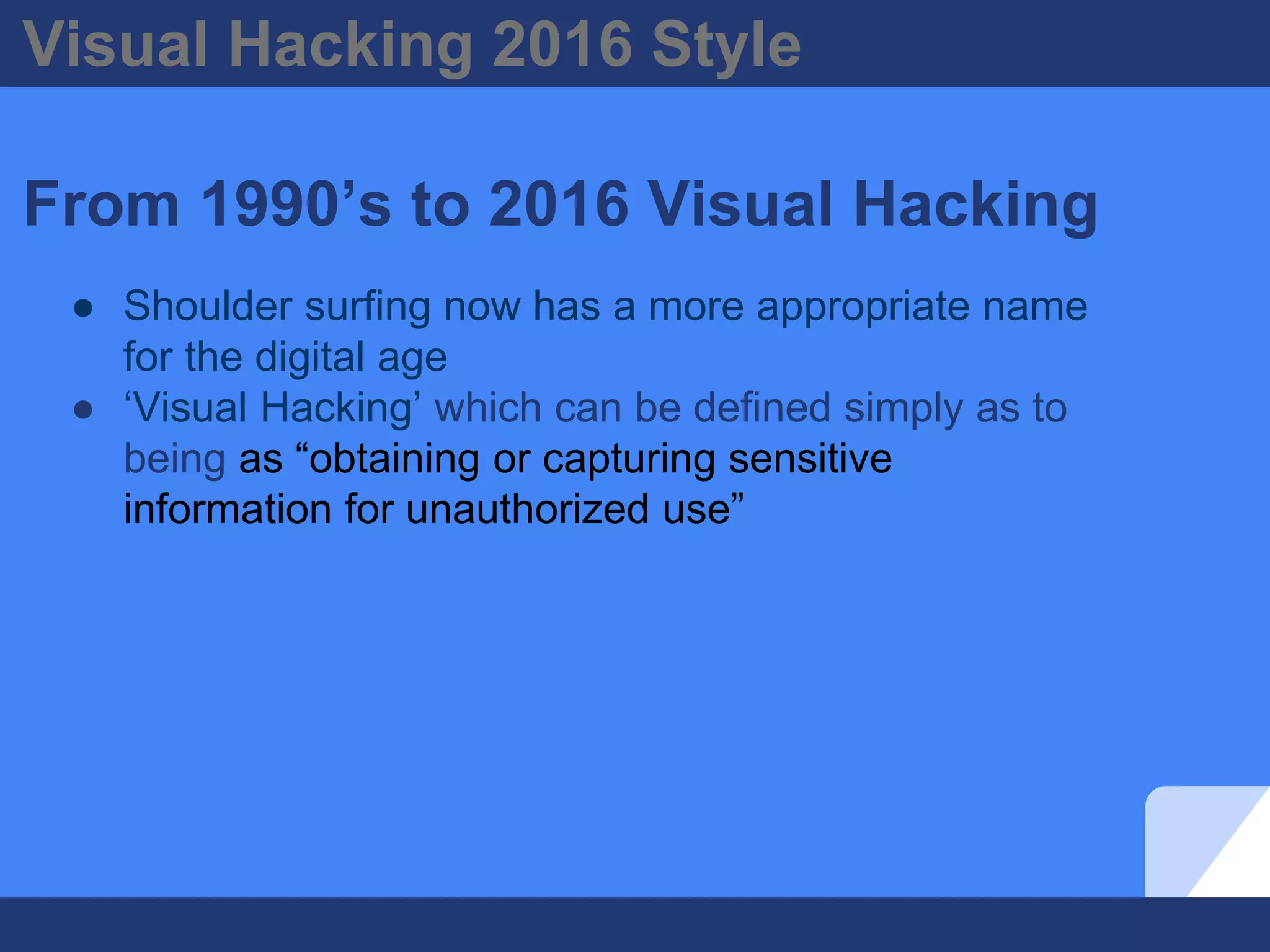 Visual Hacking 2016 Style
From 1990’s to 2016 Visual Hacking
● Shoulder surfing now has a more appropriate name
for the digital age
● ‘Visual Hacking’ which can be defined simply as to
being as “obtaining or capturing sensitive
information for unauthorized use”
 