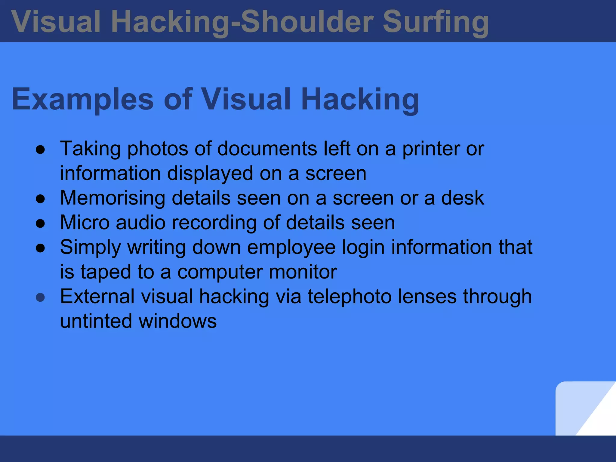 Visual Hacking-Shoulder Surfing
Examples of Visual Hacking
● Taking photos of documents left on a printer or
information displayed on a screen
● Memorising details seen on a screen or a desk
● Micro audio recording of details seen
● Simply writing down employee login information that
is taped to a computer monitor
● External visual hacking via telephoto lenses through
untinted windows
 