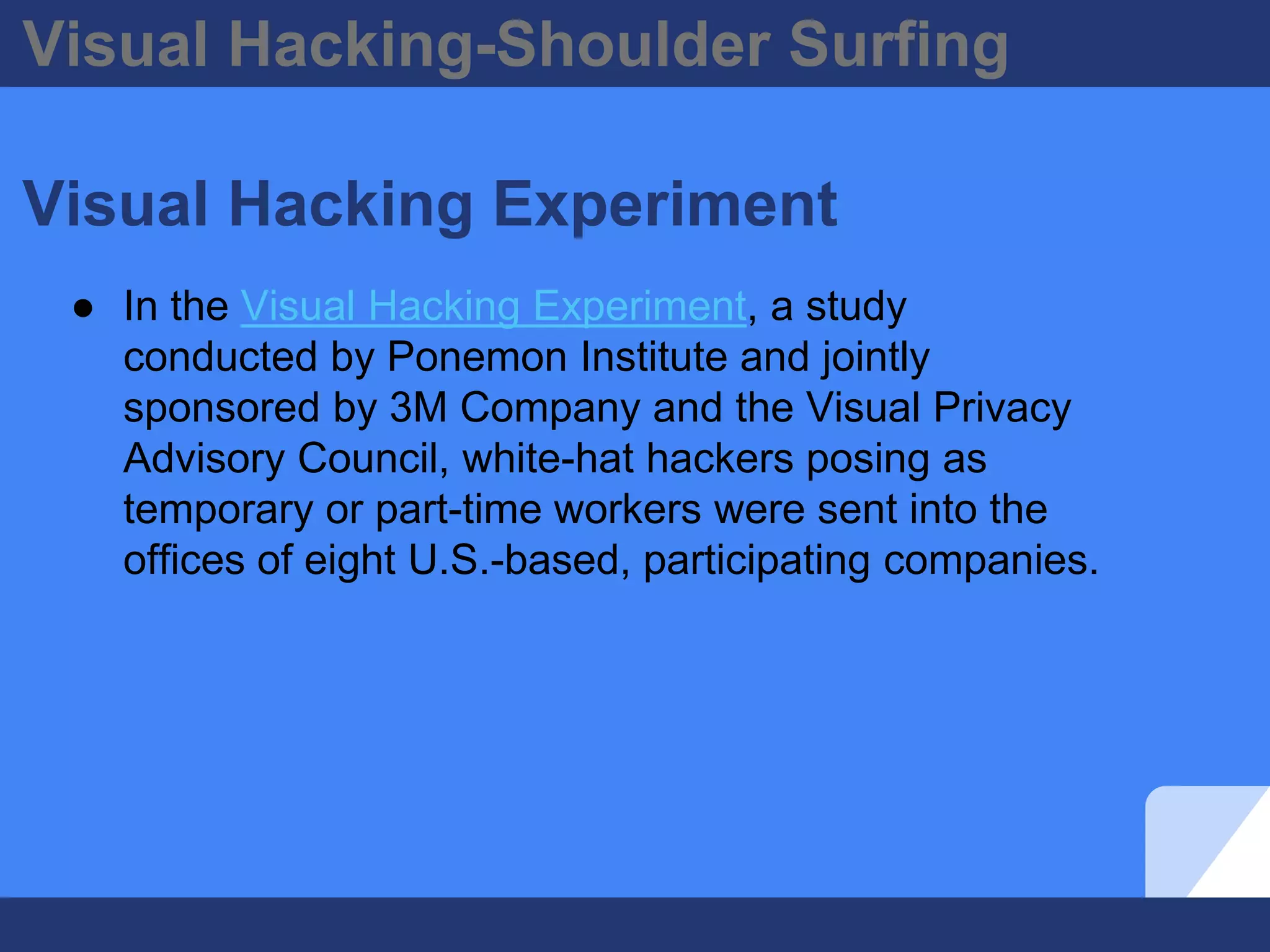 Visual Hacking-Shoulder Surfing
Visual Hacking Experiment
● In the Visual Hacking Experiment, a study
conducted by Ponemon Institute and jointly
sponsored by 3M Company and the Visual Privacy
Advisory Council, white-hat hackers posing as
temporary or part-time workers were sent into the
offices of eight U.S.-based, participating companies.
 