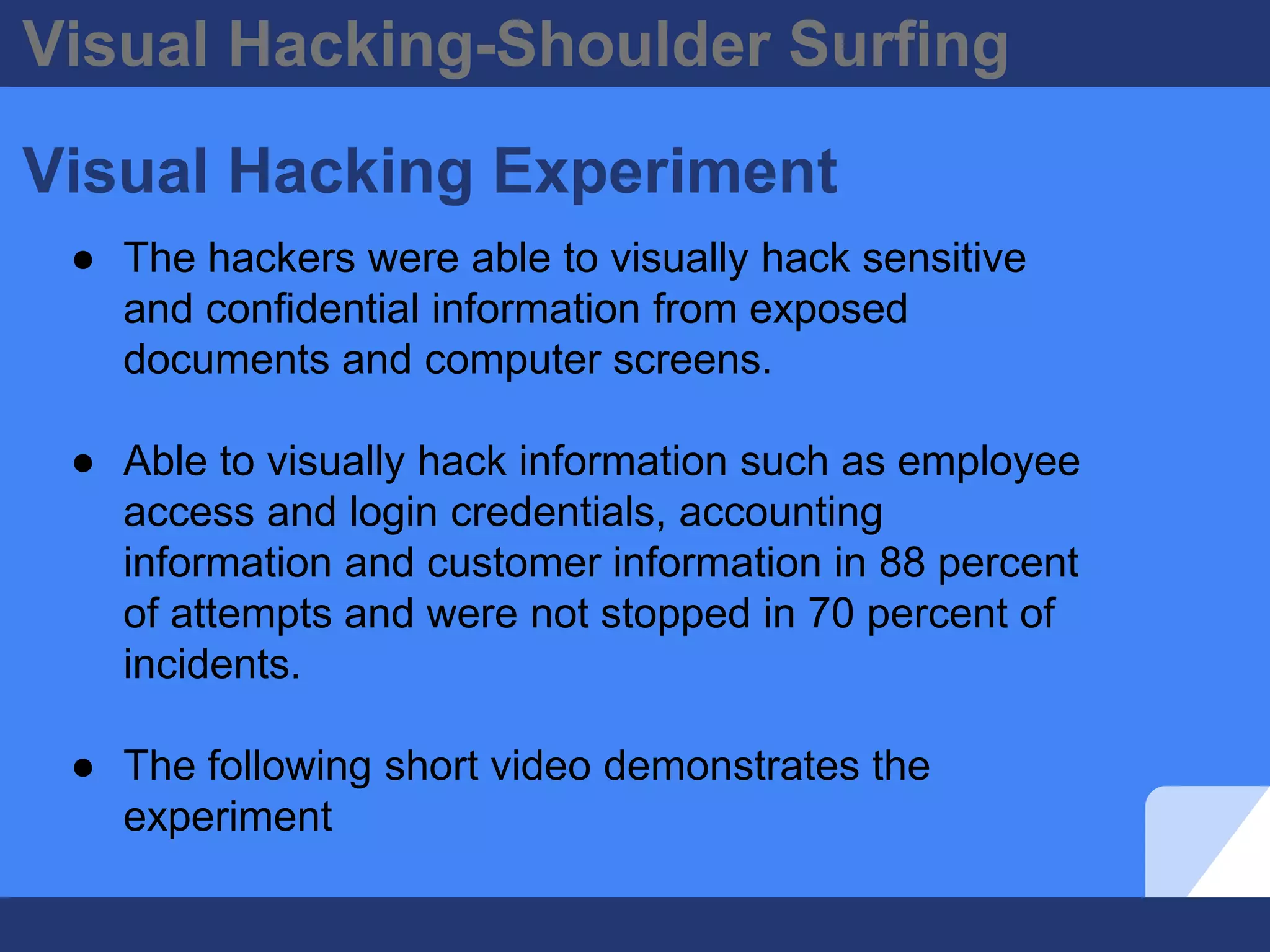 Visual Hacking-Shoulder Surfing
Visual Hacking Experiment
● The hackers were able to visually hack sensitive
and confidential information from exposed
documents and computer screens.
● Able to visually hack information such as employee
access and login credentials, accounting
information and customer information in 88 percent
of attempts and were not stopped in 70 percent of
incidents.
● The following short video demonstrates the
experiment
 