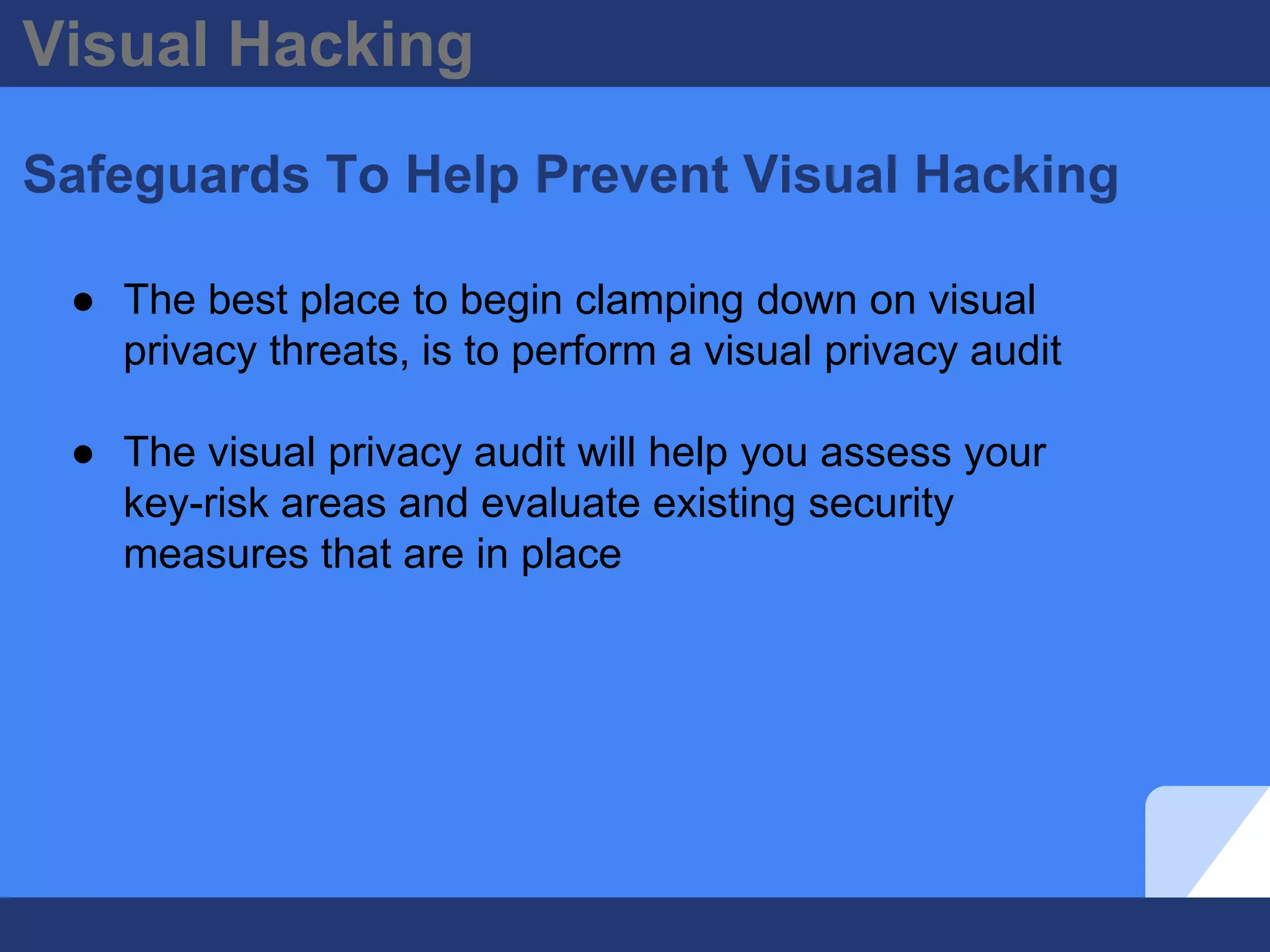 Visual Hacking
Safeguards To Help Prevent Visual Hacking
● The best place to begin clamping down on visual
privacy threats, is to perform a visual privacy audit
● The visual privacy audit will help you assess your
key-risk areas and evaluate existing security
measures that are in place
 