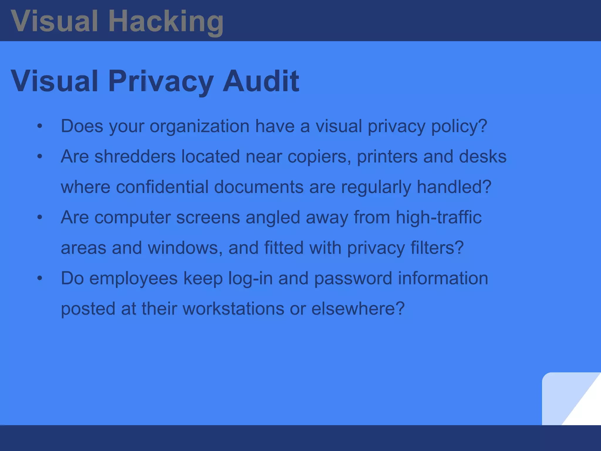 Visual Hacking
Visual Privacy Audit
• Does your organization have a visual privacy policy?
• Are shredders located near copiers, printers and desks
where confidential documents are regularly handled?
• Are computer screens angled away from high-traffic
areas and windows, and fitted with privacy filters?
• Do employees keep log-in and password information
posted at their workstations or elsewhere?
 