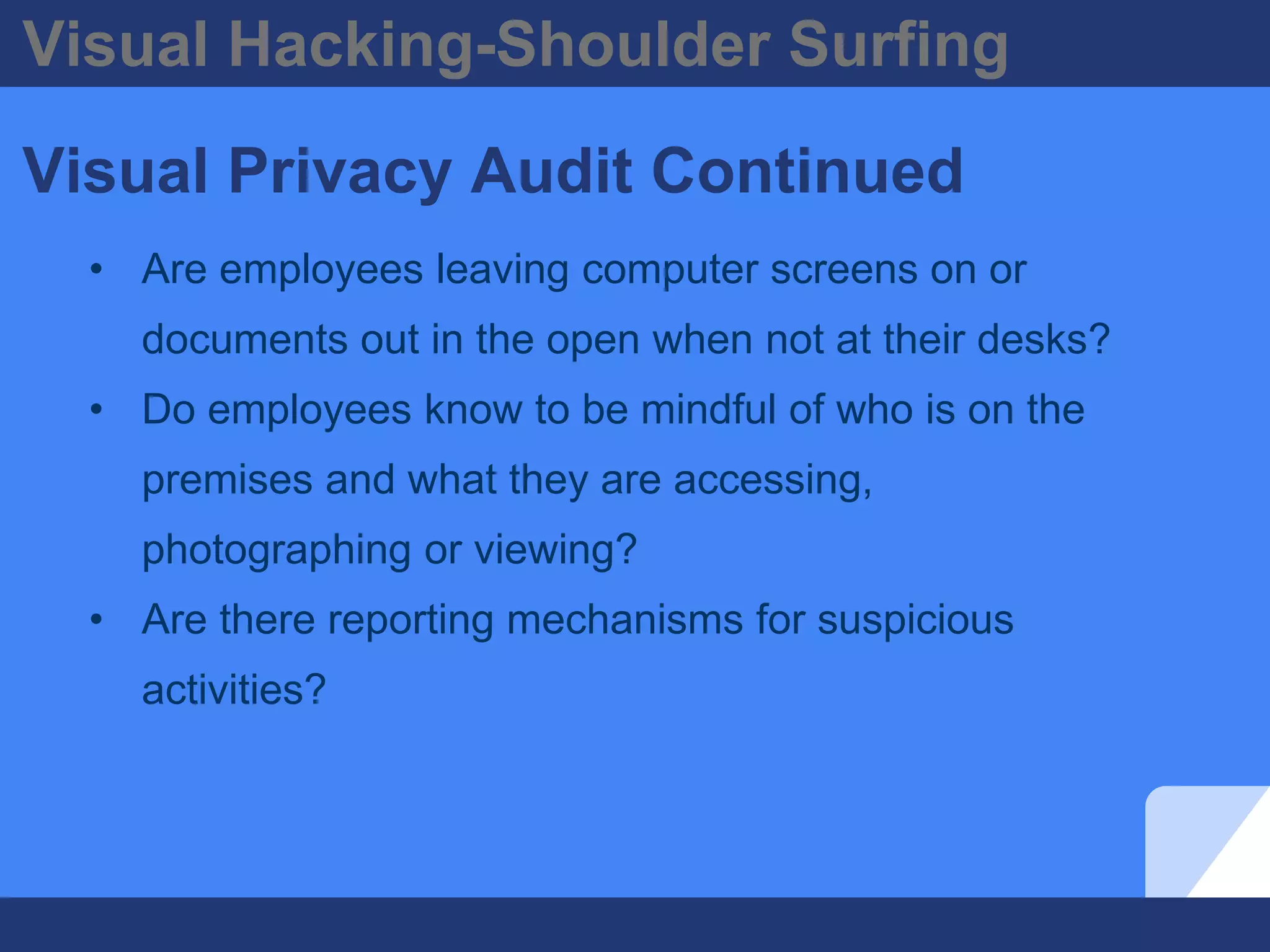 Visual Hacking-Shoulder Surfing
Visual Privacy Audit Continued
• Are employees leaving computer screens on or
documents out in the open when not at their desks?
• Do employees know to be mindful of who is on the
premises and what they are accessing,
photographing or viewing?
• Are there reporting mechanisms for suspicious
activities?
 