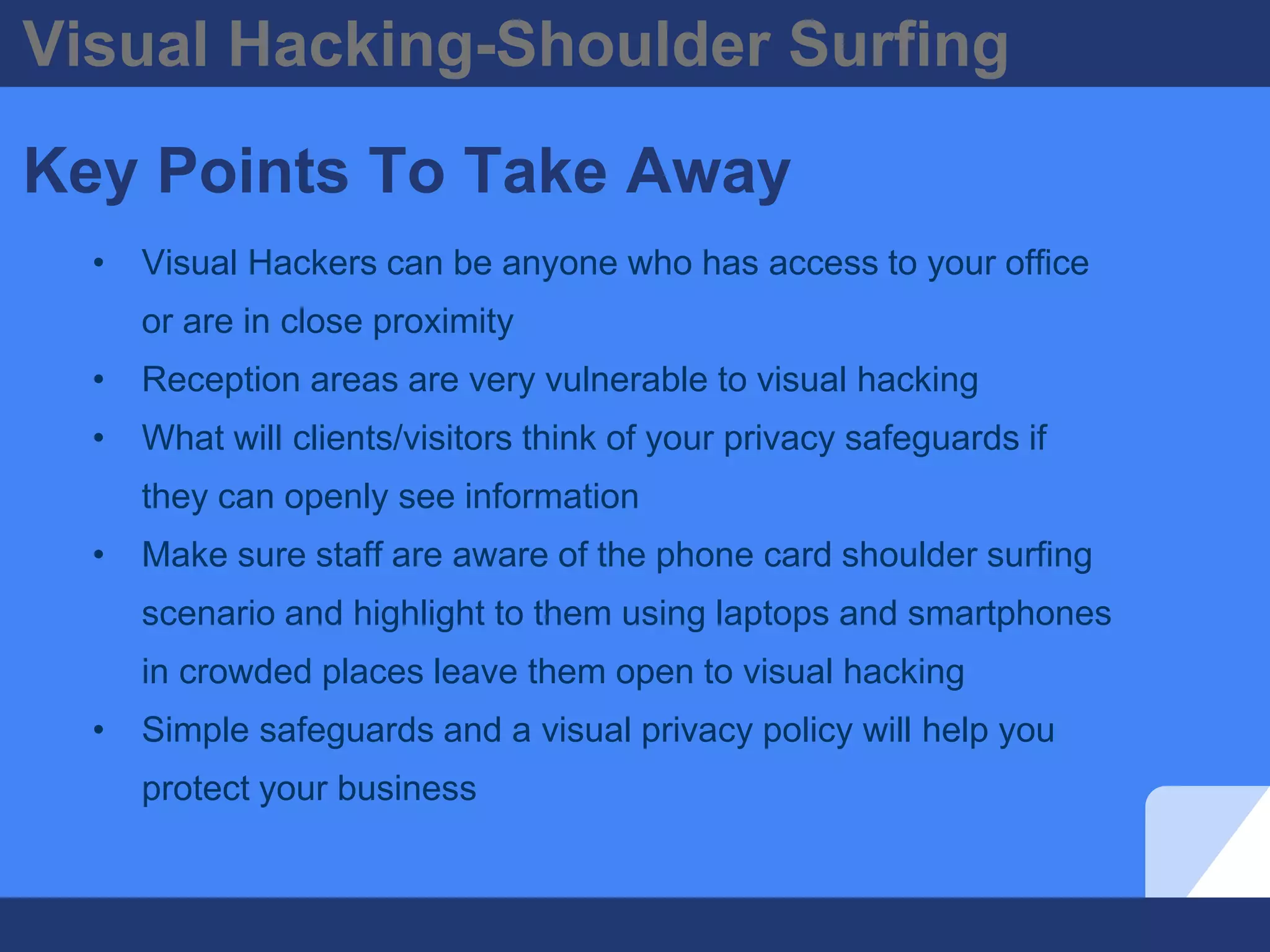 Visual Hacking-Shoulder Surfing
Key Points To Take Away
• Visual Hackers can be anyone who has access to your office
or are in close proximity
• Reception areas are very vulnerable to visual hacking
• What will clients/visitors think of your privacy safeguards if
they can openly see information
• Make sure staff are aware of the phone card shoulder surfing
scenario and highlight to them using laptops and smartphones
in crowded places leave them open to visual hacking
• Simple safeguards and a visual privacy policy will help you
protect your business
 