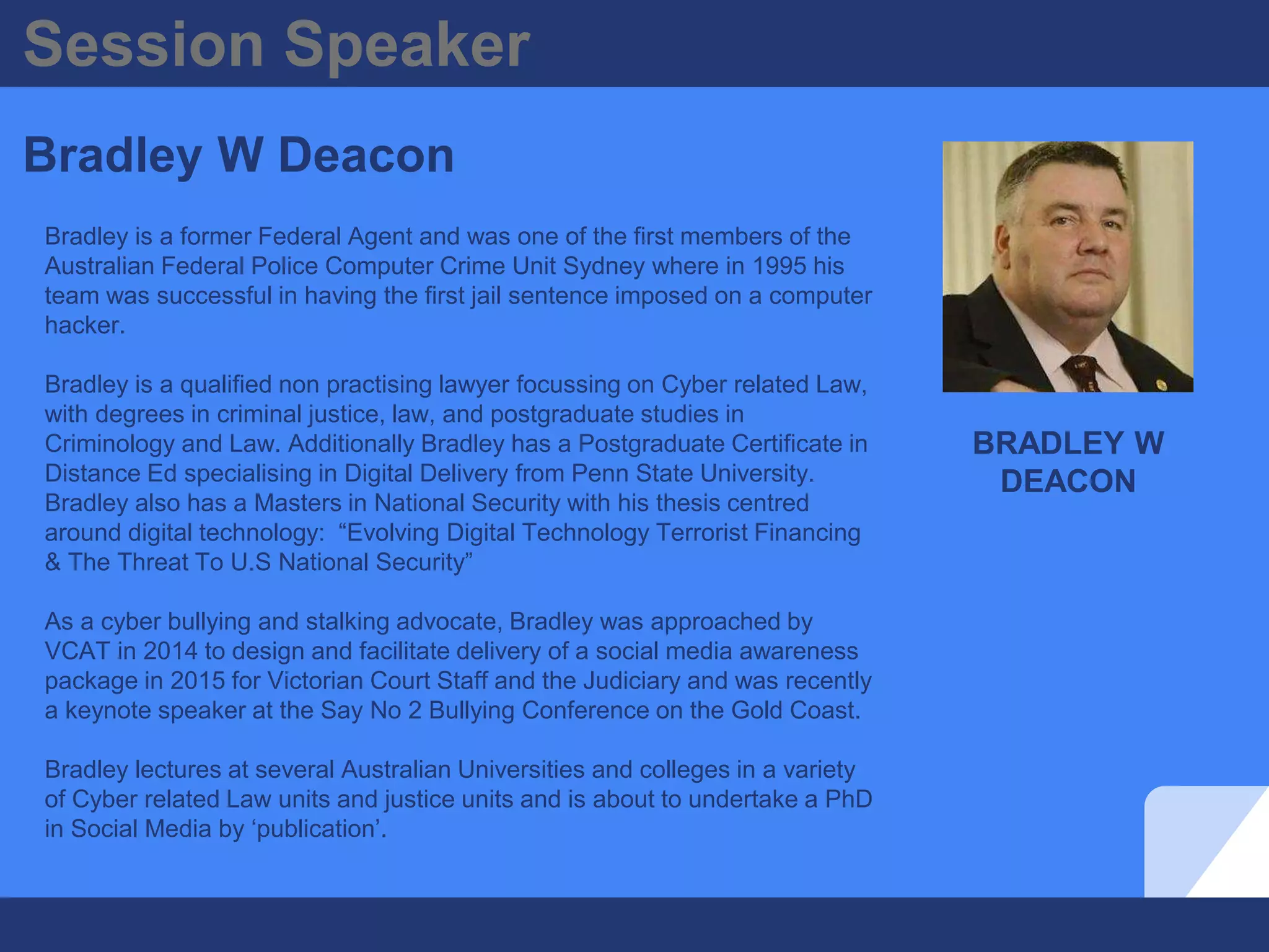 BRADLEY W
DEACON
Session Speaker
Bradley W Deacon
Bradley is a former Federal Agent and was one of the first members of the
Australian Federal Police Computer Crime Unit Sydney where in 1995 his
team was successful in having the first jail sentence imposed on a computer
hacker.
Bradley is a qualified non practising lawyer focussing on Cyber related Law,
with degrees in criminal justice, law, and postgraduate studies in
Criminology and Law. Additionally Bradley has a Postgraduate Certificate in
Distance Ed specialising in Digital Delivery from Penn State University.
Bradley also has a Masters in National Security with his thesis centred
around digital technology: “Evolving Digital Technology Terrorist Financing
& The Threat To U.S National Security”
As a cyber bullying and stalking advocate, Bradley was approached by
VCAT in 2014 to design and facilitate delivery of a social media awareness
package in 2015 for Victorian Court Staff and the Judiciary and was recently
a keynote speaker at the Say No 2 Bullying Conference on the Gold Coast.
Bradley lectures at several Australian Universities and colleges in a variety
of Cyber related Law units and justice units and is about to undertake a PhD
in Social Media by ‘publication’.
 