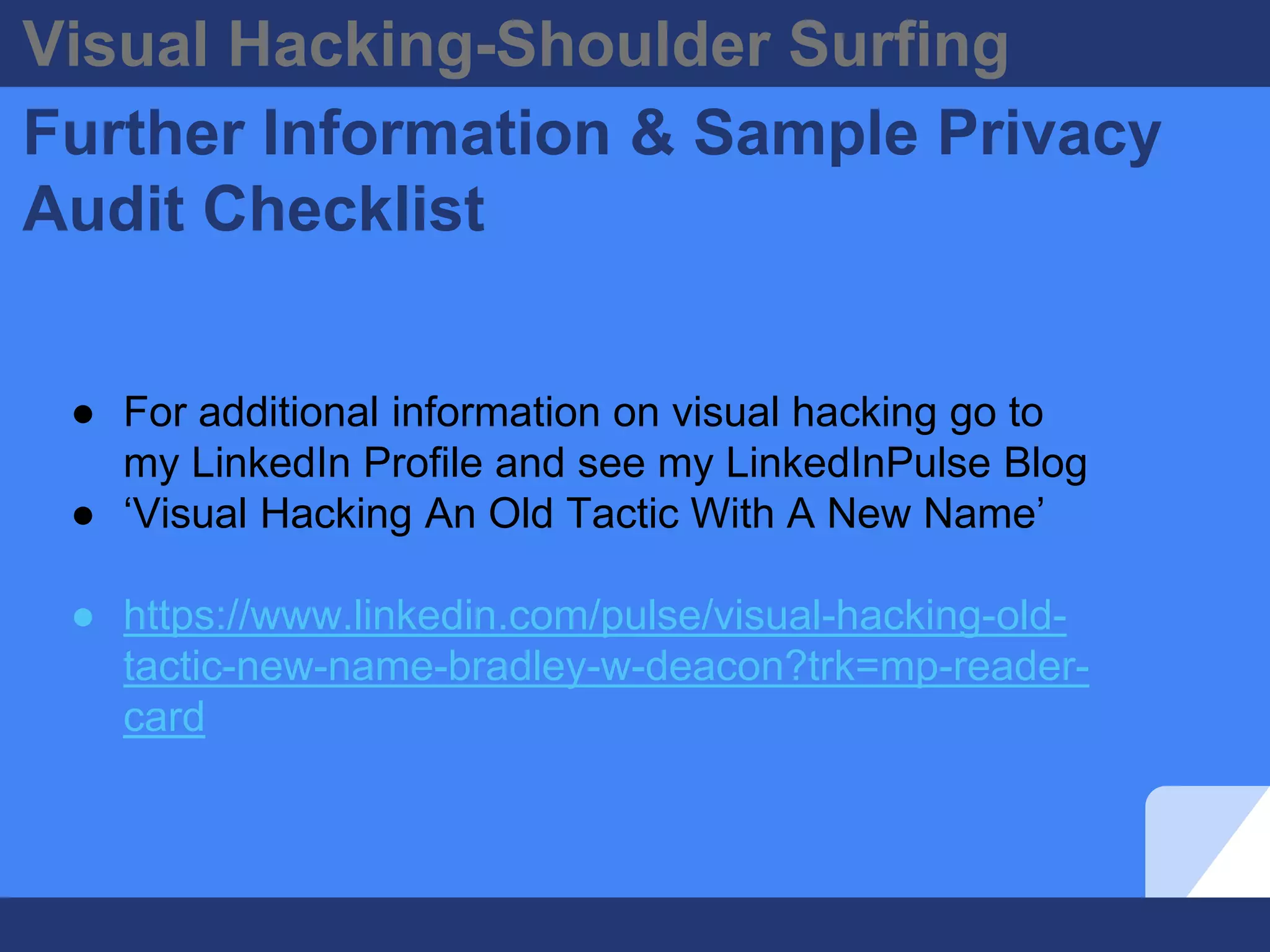 Visual Hacking-Shoulder Surfing
Further Information & Sample Privacy
Audit Checklist
● For additional information on visual hacking go to
my LinkedIn Profile and see my LinkedInPulse Blog
● ‘Visual Hacking An Old Tactic With A New Name’
● https://www.linkedin.com/pulse/visual-hacking-old-
tactic-new-name-bradley-w-deacon?trk=mp-reader-
card
 