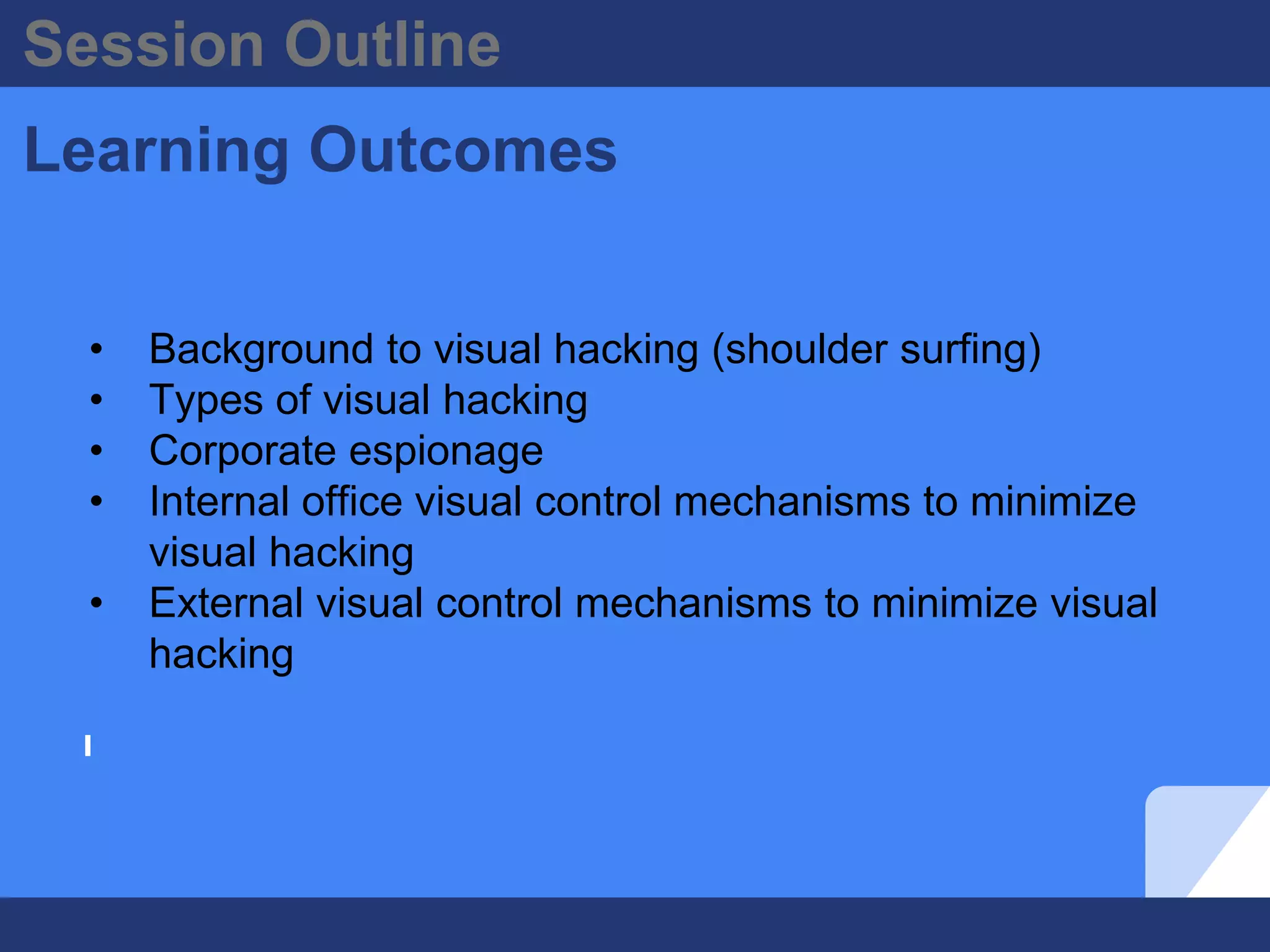 Session Outline
Learning Outcomes
• Background to visual hacking (shoulder surfing)
• Types of visual hacking
• Corporate espionage
• Internal office visual control mechanisms to minimize
visual hacking
• External visual control mechanisms to minimize visual
hacking
 