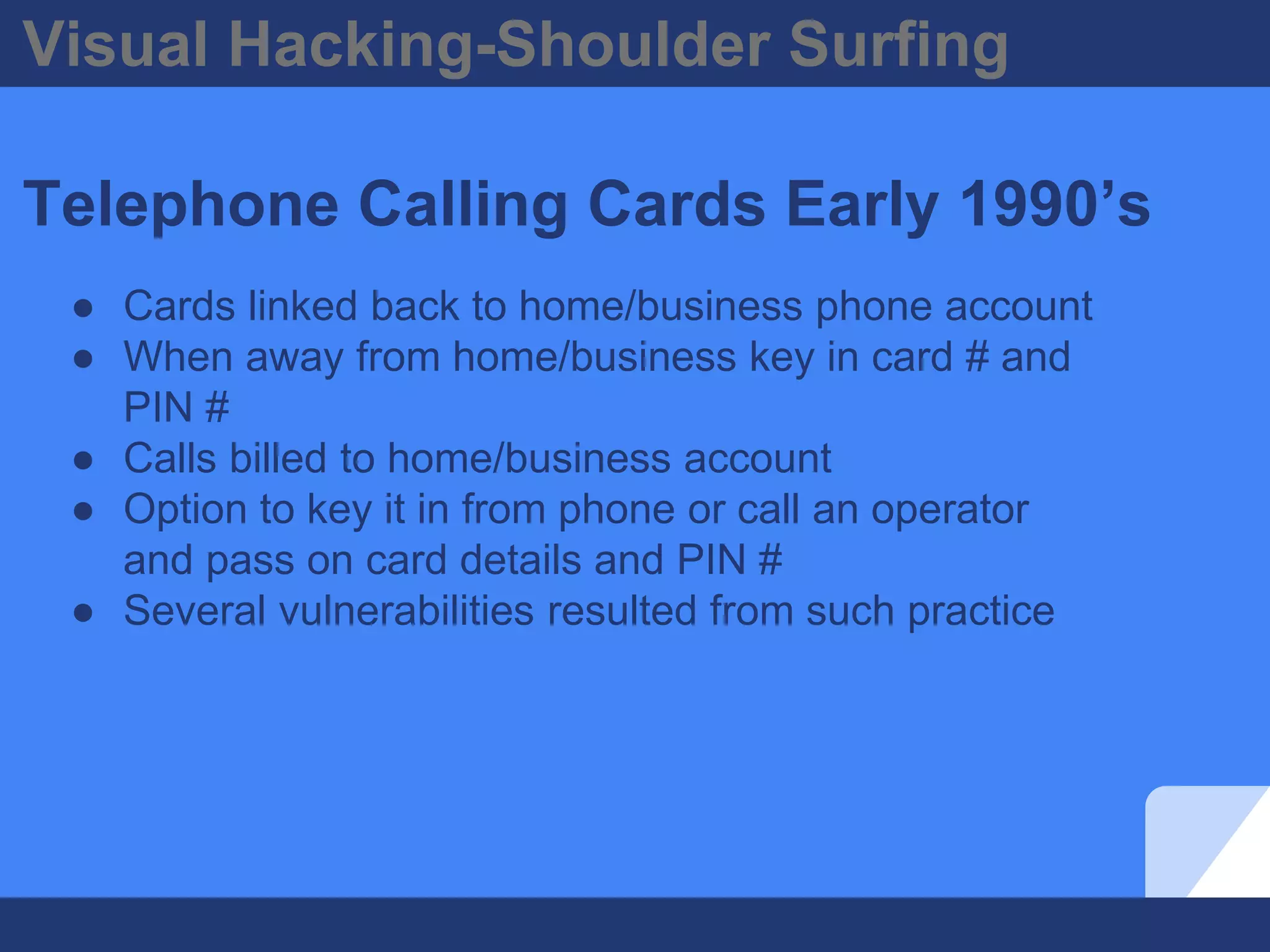Visual Hacking-Shoulder Surfing
Telephone Calling Cards Early 1990’s
● Cards linked back to home/business phone account
● When away from home/business key in card # and
PIN #
● Calls billed to home/business account
● Option to key it in from phone or call an operator
and pass on card details and PIN #
● Several vulnerabilities resulted from such practice
 