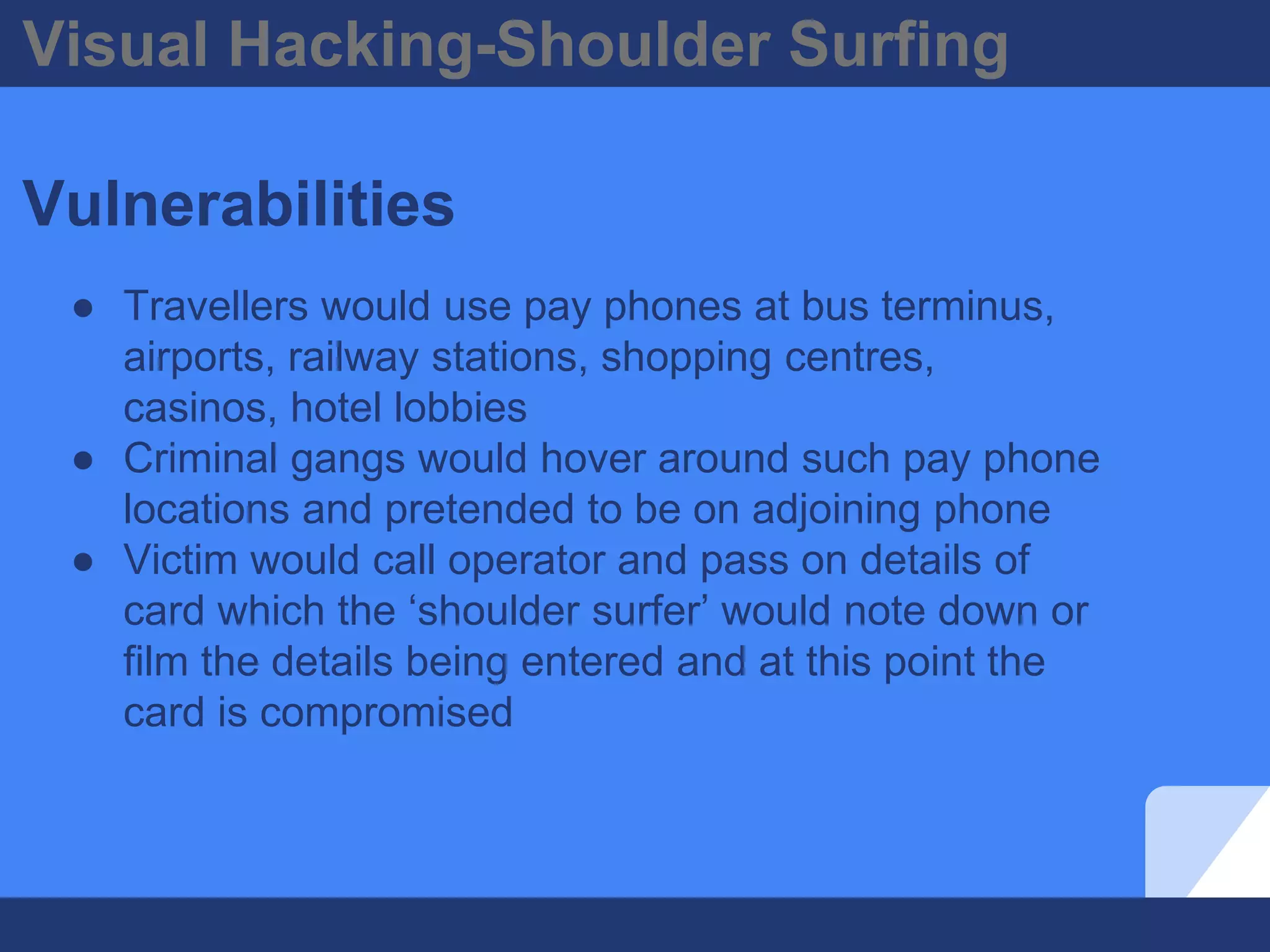Visual Hacking-Shoulder Surfing
Vulnerabilities
● Travellers would use pay phones at bus terminus,
airports, railway stations, shopping centres,
casinos, hotel lobbies
● Criminal gangs would hover around such pay phone
locations and pretended to be on adjoining phone
● Victim would call operator and pass on details of
card which the ‘shoulder surfer’ would note down or
film the details being entered and at this point the
card is compromised
 