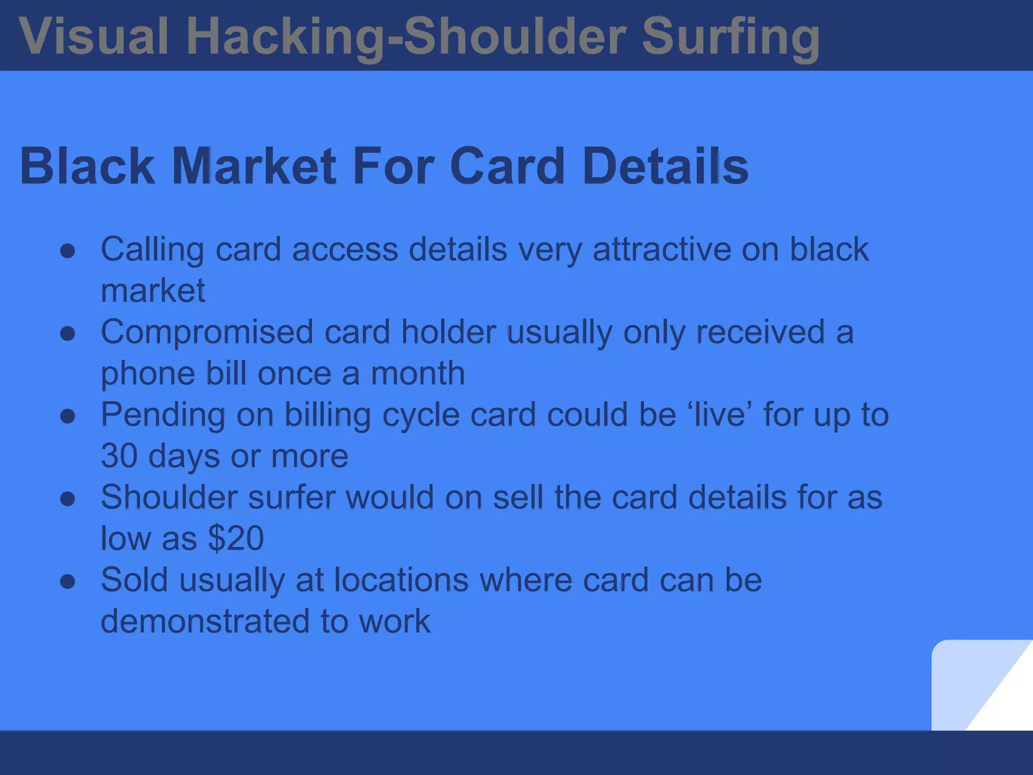 Visual Hacking-Shoulder Surfing
Black Market For Card Details
● Calling card access details very attractive on black
market
● Compromised card holder usually only received a
phone bill once a month
● Pending on billing cycle card could be ‘live’ for up to
30 days or more
● Shoulder surfer would on sell the card details for as
low as $20
● Sold usually at locations where card can be
demonstrated to work
 