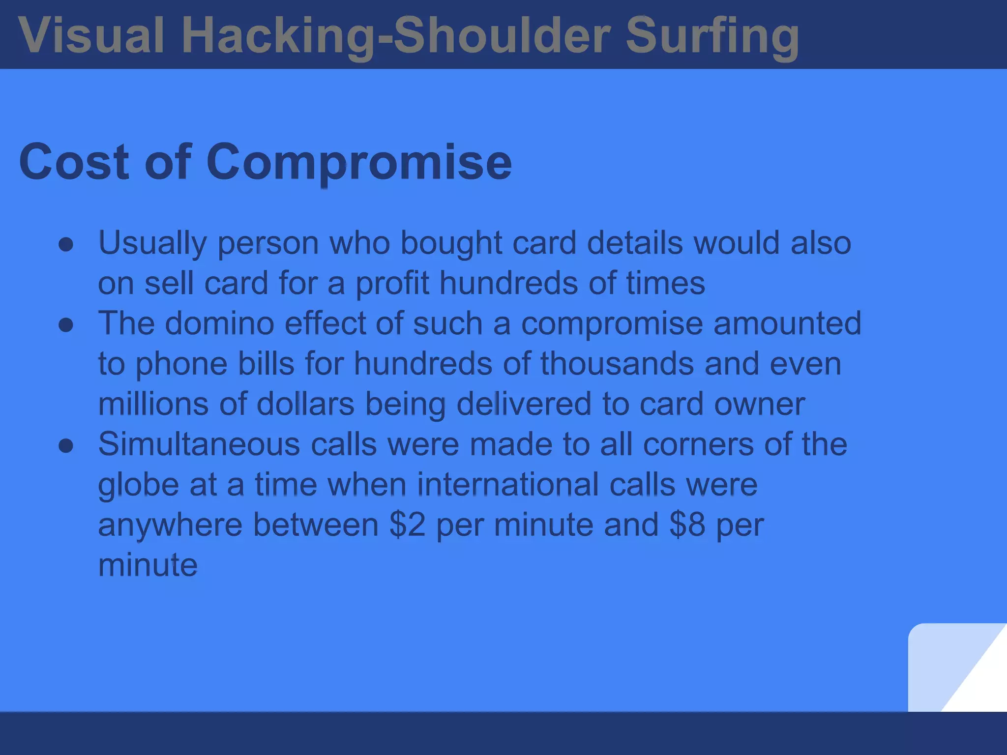 Visual Hacking-Shoulder Surfing
Cost of Compromise
● Usually person who bought card details would also
on sell card for a profit hundreds of times
● The domino effect of such a compromise amounted
to phone bills for hundreds of thousands and even
millions of dollars being delivered to card owner
● Simultaneous calls were made to all corners of the
globe at a time when international calls were
anywhere between $2 per minute and $8 per
minute
 