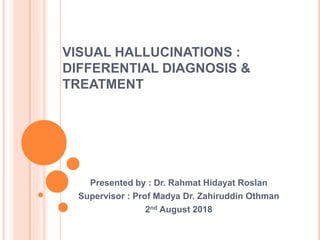 VISUAL HALLUCINATIONS :
DIFFERENTIAL DIAGNOSIS &
TREATMENT
Presented by : Dr. Rahmat Hidayat Roslan
Supervisor : Prof Madya Dr. Zahiruddin Othman
2nd August 2018
 