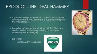 PRODUCT : THE IDEAL HAMMER
If you can design your product so that it incorporates
a visual hammer, you can have a huge advantage in
the marketplace.
Being first, of course, is particularly helpful. When you
are first, a distinctive design is living proof of your
leadership in the category.
E.g : Rolex
Mc Donald Vs. Starbucks