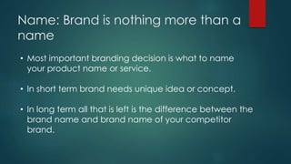 Name: Brand is nothing more than a
name
• Most important branding decision is what to name
your product name or service.
• In short term brand needs unique idea or concept.
• In long term all that is left is the difference between the
brand name and brand name of your competitor
brand.