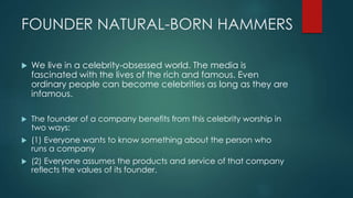 FOUNDER NATURAL-BORN HAMMERS
We live in a celebrity-obsessed world. The media is
fascinated with the lives of the rich and famous. Even
ordinary people can become celebrities as long as they are
infamous.
The founder of a company benefits from this celebrity worship in
two ways:
(1) Everyone wants to know something about the person who
runs a company
(2) Everyone assumes the products and service of that company
reflects the values of its founder.