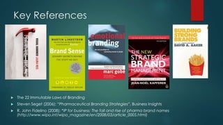 Key References
The 22 Immutable Laws of Branding
Steven Seget (2006); “Pharmaceutical Branding Strategies”, Business Insights
R. John Fidelino (2008); “IP for business: The fall and rise of pharma brand names
(http://www.wipo.int/wipo_magazine/en/2008/03/article_0005.html)