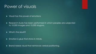 Power of visuals
Visual has the power of emotions
Research study has been performed in which peoples are subjected
to 10,000 images and 10,000 slogans.
What's the result?
Emotion is glue that sticks in minds.
Brand needs visual that reinforces verbal positioning.