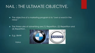 NAIL : THE ULTIMATE OBJECTIVE.
The objective of a marketing program is to “own a word in the
mind.”
The three rules of advertising are (1) Repetition, (2) Repetition and
(3) Repetition.
E.g.: BMW
Volvo