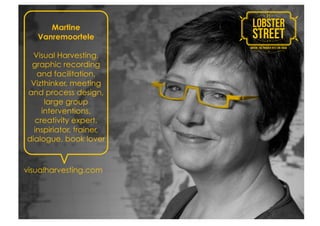 Martine
   Vanremoortele

  Visual Harvesting,
 graphic recording
   and facilitation,
 Vizthinker, meeting
and process design,
     large group
    interventions,
  creativity expert,
  inspiriator, trainer,
dialogue, book lover



visualharvesting.com
 