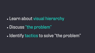 • Learn about visual hierarchy
• Discuss “the problem”
• Identify tactics to solve “the problem”
 