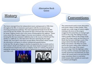 Alternative Rock
                                                            Genre

 History
                                                                                              Conventions
The Genre emerged from the independent music underground in 1984, then              The camerawork used in most alternative
throughout the 80s, it remained a quiet genre with the occasional song              rock music videos is often similar. They
receiving mainstream publicity. The most inspirational bands from the 80s           usually use a wide range of camera angles
were R.E.M and The Smiths. The reason for this is because they were known           relating to the lyrics in the song to
for being “Eighties bands only in the sense of being against the eighties.” These   exaggerate the point they are trying to get
icons meant that the genre began to become more popular with new bands              across in the song. The editing in music
forming like Nirvana and Jane’s Addiction due to the success of R.E.M and The       videos usually relates to the tempo of the
Smiths in a difficult era. This then led to Nirvana releasing the hit single        song. If the song is quite up-beat then it is
‘Smells Like Teen Spirit’ from their second album ‘Nevermind’ which caused          likely that fast pace editing is used, if the
the alternative rock genre to achieve widespread popularization.                    song is down-beat then the editing is
In the late 90s, the genre began to decline in popularity due to events such as     likely to be slower. The Mise-en-scene
Kurt Cobain’s death and Pearl Jam’s law suit. Some bands managed to keep in         used in the music videos often relates to
the mainstream despite this such as Coldplay. In the 21st century, the genre is     the mood of the song. If the song is
exiting the mainstream further with new genres becoming popular like R&B            related to anger then the lighting is often
and Indie rock.                                                                     low-key and the costumes and make-up is
                                                                                    usually mysterious and distorted. In some
                                                                                    videos, the sound used is not just from the
                                                                                    song, sometimes there is a narrative
                                                                                    which means other sounds are used such
                                                                                    as ambient and diagetic.
 
