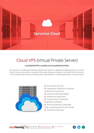 3
] +54 011 5246-5082 @ ventas@visualhosting.net n www.visualhosting.net
? Av. Alicia Moreau de Justo 1848, 3er Piso, Oficina 2 (CP 1107)
t
C
Servicios Cloud
Cloud VPS (Virtual Private Server)
La facilidad del VPS se combina con la versatilidad de la Nube.
Esta servicio es una alternativa ideal para aquellos que quieren un alojamiento dedicado pero a un costo re-
ducido. Gracias a esta solución, se pueden crear varias máquinas virtuales en un servidor físico. De esta ma-
nera, su organización cuenta con la privacidad y seguridad de un servidor dedicado por un precio inferior.
. Acceso total como root.
. Seguridad por redundancia, resguardo
y protección contra terceros.
. Servicios de Alta disponibilidad.
. Instalación de aplicaciones.
. Asesoramiento en español por
profesionales certificados.
. Recursos totalmente configurables
desde un panel de administración sencillo.
. Crecimiento a demanda.
 