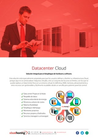 4
] +54 011 5246-5082 @ ventas@visualhosting.net n www.visualhosting.net
? Av. Alicia Moreau de Justo 1848, 3er Piso, Oficina 2 (CP 1107)
t
u
Virtual Datacenter
Datacenter Cloud
Solución integral para el despliegue de hardware y software.
Esta solución está especialmente preparada para que los usuarios definan y diseñen su infraestructura Cloud,
porque aquí no se comercializan máquinas virtuales, sino un conjunto de recursos sin límites, con los que se
puede replicar un Data Center físico en un entorno virtual. En definitiva, RAM, memoria, almacenamiento y
otros recursos son gestionables y fácilmente escalables desde un sencillo pero potente panel de control.
		. Data center Propio en la Nube
		. Respaldo de datos
		. Sistema redundante de energía
		. Eficiencia y ahorro de costos
		. Máxima flexibilidad
		. Despliegue relámpago
		. Monitoreo proactivo
		. Recursos propios y Dedicados
		. Servicios managed o unmanaged
 