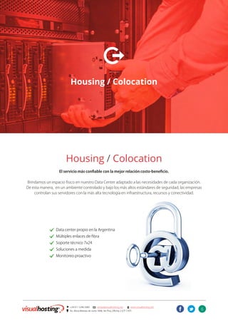 6
] +54 011 5246-5082 @ ventas@visualhosting.net n www.visualhosting.net
? Av. Alicia Moreau de Justo 1848, 3er Piso, Oficina 2 (CP 1107)
t
X
Housing / Colocation
Housing / Colocation
El servicio más confiable con la mejor relación costo-beneficio.
Brindamos un espacio físico en nuestro Data Center adaptado a las necesidades de cada organización.
De esta manera, en un ambiente controlado y bajo los más altos estándares de seguridad, las empresas
controlan sus servidores con la más alta tecnología en infraestructura, recursos y conectividad.
		. Data center propio en la Argentina
		. Múltiples enlaces de fibra
		. Soporte técnico 7x24
		. Soluciones a medida
		. Monitoreo proactivo
 