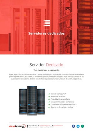 7
] +54 011 5246-5082 @ ventas@visualhosting.net n www.visualhosting.net
? Av. Alicia Moreau de Justo 1848, 3er Piso, Oficina 2 (CP 1107)
t
p
Servidores dedicados
Servidor Dedicado
Todo el poder para su organización.
Elija el equipo físico que más se adapte a sus necesidades para usarlo en exclusividad. Como este servidor es
provisto por nuestro Data Center, se ofrecen equipos de punta pensados para alojar servicios críticos, en los
que se corren aplicaciones de todo tipo. Incluso se puede contar con una suite de sistemas operativos.
							. Soporte técnico 24x7
							. Monitoreo proactivo
							. Posibilidad de acceso físico
							. Servicios managed o unmanaged
							. Conexiones múltiples de fibra óptica
							. Soluciones de backup a medida
 
