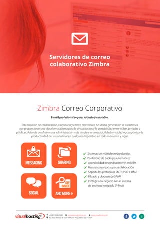 8
] +54 011 5246-5082 @ ventas@visualhosting.net n www.visualhosting.net
? Av. Alicia Moreau de Justo 1848, 3er Piso, Oficina 2 (CP 1107)
t
@
Servidores de correo
colaborativo Zimbra
Zimbra Correo Corporativo
E-mail profesional seguro, robusto y escalable.
Esta solución de colaboración, calendario y correo electrónico de última generación se caracteriza
por proporcionar una plataforma abierta para la virtualizacion y la portabilidad entre nubes privadas y
públicas. Además de ofrecer una administración más simple y una escalabilidad rentable, logra optimizar la
productividad del usuario final en cualquier dispositivo en todo momento y lugar.
							. Sistema con múltiples redundancias
							 . Posibilidad de backups automáticos
							 . Accesibilidad desde dispositivos móviles
							 . Recursos avanzadas para colaboración
							 . Soporta los protocolos SMTP, POP e IMAP
							 . Filtrado y bloqueo de SPAM
							 . Protege a su negocio con el sistema
							 de antivirus integrado (F-Prot)
 