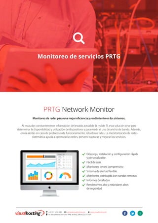 9
] +54 011 5246-5082 @ ventas@visualhosting.net n www.visualhosting.net
? Av. Alicia Moreau de Justo 1848, 3er Piso, Oficina 2 (CP 1107)
t
L
Monitoreo de servicios PRTG
PRTG Network Monitor
Monitoreo de redes para una mejor eficiencia y rendimiento en los sistemas.
Al recaudar constantemente información del estado actual de la red de TI, esta solución sirve para
determinar la disponibilidad y utilización de dispositivos y para medir el uso de ancho de banda. Además,
envía alertas en caso de problemas de funcionamiento, retardos o fallas. La monitorización de redes
sistemática ayuda a optimizar las redes, prevenir rupturas y mejorar los servicios.
							. Descarga, instalación y configuración rápida
							 y personalizable
							. Fácil de usar
							. Monitoreo de red comprensivo
							. Sistema de alertas flexible
							. Monitoreo distribuido con sondas remotas
							. Informes detallados
							. Rendimiento alto y estándares altos
							 de seguridad
 