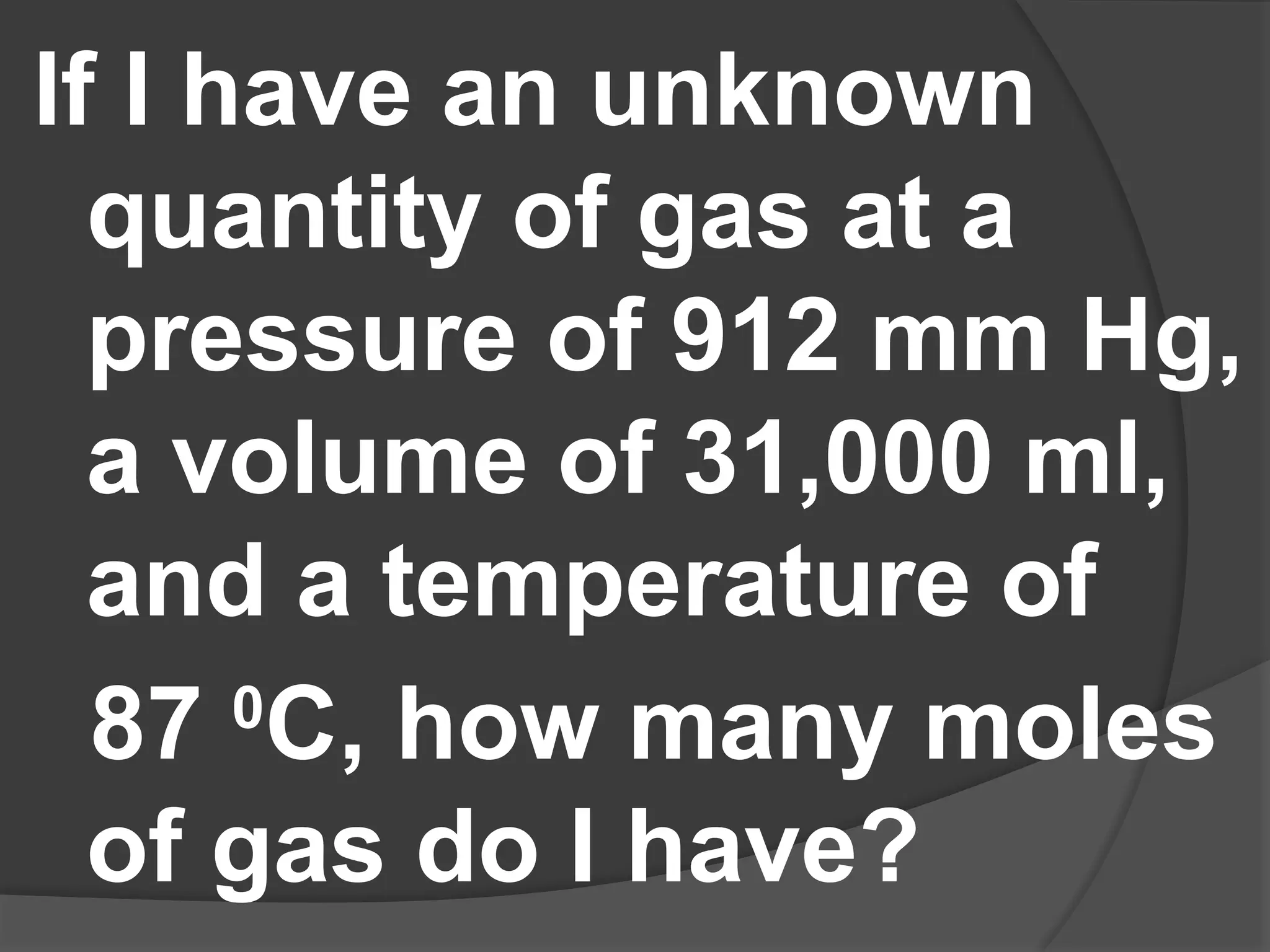 If I have an unknown
quantity of gas at a
pressure of 912 mm Hg,
a volume of 31,000 ml,
and a temperature of
87 0
C, how many moles
of gas do I have?
 
