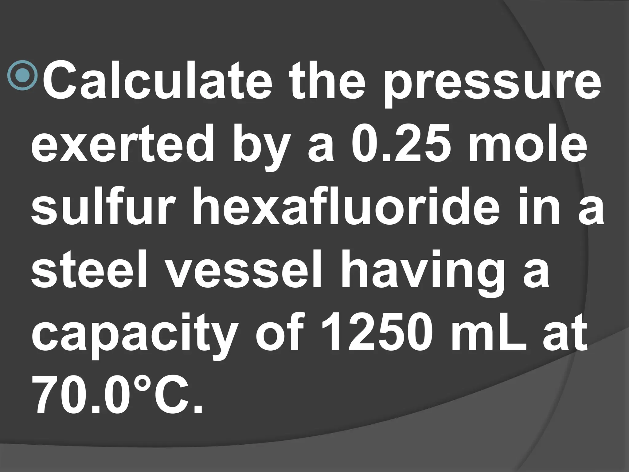 Calculate the pressure
exerted by a 0.25 mole
sulfur hexafluoride in a
steel vessel having a
capacity of 1250 mL at
70.0°C.
 