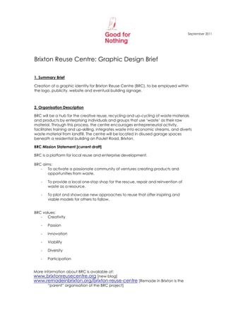 September 2011




Brixton Reuse Centre: Graphic Design Brief

1. Summary Brief

Creation of a graphic identity for Brixton Reuse Centre (BRC), to be employed within
the logo, publicity, website and eventual building signage.



2. Organisation Description

BRC will be a hub for the creative reuse, recycling and up-cycling of waste materials
and products by enterprising individuals and groups that use „waste‟ as their raw
material. Through this process, the centre encourages entrepreneurial activity,
facilitates training and up-skilling, integrates waste into economic streams, and diverts
waste material from landfill. The centre will be located in disused garage spaces
beneath a residential building on Paulet Road, Brixton.

BRC Mission Statement [current draft]

BRC is a platform for local reuse and enterprise development.

BRC aims:
   -  To activate a passionate community of ventures creating products and
      opportunities from waste.

   -   To provide a local one-stop shop for the rescue, repair and reinvention of
       waste as a resource.

   -   To pilot and showcase new approaches to reuse that offer inspiring and
       viable models for others to follow.


BRC values:
   - Creativity

   -   Passion

   -   Innovation

   -   Viability

   -   Diversity

   -   Participation


More information about BRC is available at:
www.brixtonreusecentre.org [new blog]
www.remadeinbrixton.org/brixton-reuse-centre [Remade in Brixton is the
       “parent” organisation of the BRC project]
 