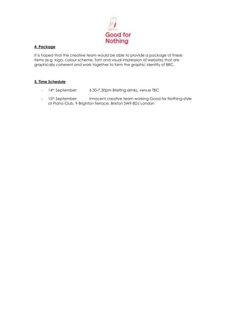 4. Package

It is hoped that the creative team would be able to provide a package of these
items (e.g. logo, colour scheme, font and visual impression of website) that are
graphically coherent and work together to form the graphic identity of BRC.



5. Time Schedule

   -   14th September:       6.30-7.30pm Briefing drinks, venue TBC

   -   15th September:        Innocent creative team working Good for Nothing-style
       at Piano Club, 9 Brighton Terrace, Brixton SW9 8DJ London
 