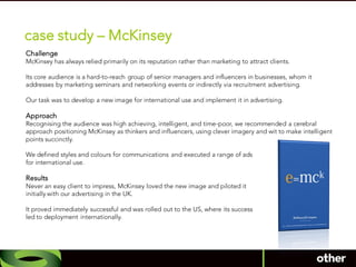 case study – McKinsey
Challenge
McKinsey has always relied primarily on its reputation rather than marketing to attract clients.

Its core audience is a hard-to-reach group of senior managers and influencers in businesses, whom it
addresses by marketing seminars and networking events or indirectly via recruitment advertising.

Our task was to develop a new image for international use and implement it in advertising.

Approach
Recognising the audience was high achieving, intelligent, and time-poor, we recommended a cerebral
approach positioning McKinsey as thinkers and influencers, using clever imagery and wit to make intelligent
points succinctly.

We defined styles and colours for communications and executed a range of ads
for international use.

Results
Never an easy client to impress, McKinsey loved the new image and piloted it
initially with our advertising in the UK.

It proved immediately successful and was rolled out to the US, where its success
led to deployment internationally.
 