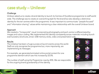case study – Unilever
Challenge
Unilever asked us to create a brand identity to launch its Centres of Excellence programme to staff world
wide. The challenge was to create an overarching style for the brand but also develop a distinctive
identity for the ten centres within the programme. It was important to communicate “people focused”
and “information sharing” values while maintaining a clear relationship with the overall Unilever brand.

Approach
We created a “honeycomb” visual incorporating photography and each centre is differentiated by
images and colour coding. We implemented the identity consistently across materials including launch
event posters, brochures, email, USB memory sticks, video and presentation aids

Results
The initiative has been a huge success at launch events across the world.
Staff not only recognise the programme but, more importantly, are
implementing its messages.

For example, we generated animated online portal content for one
programme element which saw hits increase by 52.5%.

The number of staff using the Programme rose by 45%. We are responsible
for the ongoing brand guardianship of the identity.
.
 