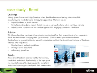 case study - Reed
Challenge
Having grown from a small High Street recruiter, Reed has become a leading international HR
consultancy and needed a brand strategy to support this. The brief was to:
•   Reposition Reed as an HR partner
•   Revitalise the brand and make it flexible for use at a group level and within individual markets
•   Develop clear a proposition and creative approach for engaging clients and candidates

Solution
We followed a robust naming and branding convention to define their proposition and key messaging,
which resulted in them changing their “go to market” brand to Reed Specialist Recruitment.
Our brief was to ensure the identity was still recognisable and that the strength and heritage of Reed was
retained. The output was:
•    Detailed brand and style guidelines
•    Strategic brand document
•    Advertising guidelines

Results
A new brand has been received well by the business,
candidates and clients. The flexibility of the style guide
has meant all areas of the business can be compliant
and communicate appropriately with their stakeholders
 