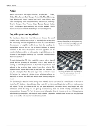 Optical illusion 5
Artists
An optical illusion. The two circles seem to move
when the viewer's head is moving forwards and
backwards while looking at the black dot.
Floor tiles at the Basilica of St. John Lateran in
Rome. The pattern creates an illusion of
three-dimensional boxes.
Artists have worked with optical illusions, including M. C. Escher,
Bridget Riley, Salvador Dalí, Giuseppe Arcimboldo, Marcel Duchamp,
Oscar Reutersvärd, Victor Vasarely and Charles Allan Gilbert. Also
some contemporary artists are experimenting with illusions, including:
Octavio Ocampo, Dick Termes, Shigeo Fukuda, Patrick Hughes
(artist), István Orosz, Rob Gonsalves and Akiyoshi Kitaoka. Optical
illusion is also used in film by the technique of forced perspective.
Cognitive processes hypothesis
The hypothesis claims that visual illusions are because the neural
circuitry in our visual system evolves, by neural learning, to a system
that makes very efficient interpretations of usual 3D scenes based in
the emergence of simplified models in our brain that speed up the
interpretation process but give rise to optical illusions in unusual
situations. In this sense, the cognitive processes hypothesis can be
considered a framework for an understanding of optical illusions as the
signature of the empirical statistical way vision has evolved to solve
the inverse problem.
[6]
Research indicates that 3D vision capabilities emerge and are learned
jointly with the planning of movements. After a long process of
learning, an internal representation of the world emerges that is well
adjusted to the perceived data coming from closer objects. The
representation of distant objects near the horizon is less "adequate". In
fact, it is not only the Moon that seems larger when we perceive it near
the horizon. In a photo of a distant scene, all distant objects are
perceived as smaller than when we observe them directly using our
vision.
The retinal image is the main source driving vision but what we see is a "virtual" 3D representation of the scene in
front of us. We don't see a physical image of the world. We see objects; and the physical world is not itself separated
into objects. We see it according to the way our brain organizes it. The names, colors, usual shapes and other
information about the things we see pop up instantaneously from our neural circuitry and influence the
representation of the scene. We "see" the most relevant information about the elements of the best 3D image that our
neural networks can produce. The illusions arise when the "judgments" implied in the unconscious analysis of the
scene are in conflict with reasoned considerations about it.
 