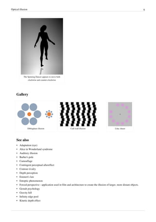 Optical illusion 6
The Spinning Dancer appears to move both
clockwise and counter-clockwise
Gallery
Ebbinghaus illusion Café wall illusion Lilac chaser
See also
• Adaptation (eye)
• Alice in Wonderland syndrome
• Auditory illusion
• Barber's pole
• Camouflage
• Contingent perceptual aftereffect
• Contour rivalry
• Depth perception
• Emmert's law
• Entoptic phenomenon
• Forced perspective - application used in film and architecture to create the illusion of larger, more distant objects.
• Gestalt psychology
• Gravity hill
• Infinity edge pool
• Kinetic depth effect
 
