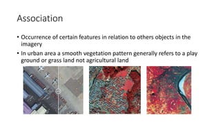 Association
• Occurrence of certain features in relation to others objects in the
imagery
• In urban area a smooth vegetation pattern generally refers to a play
ground or grass land not agricultural land
 