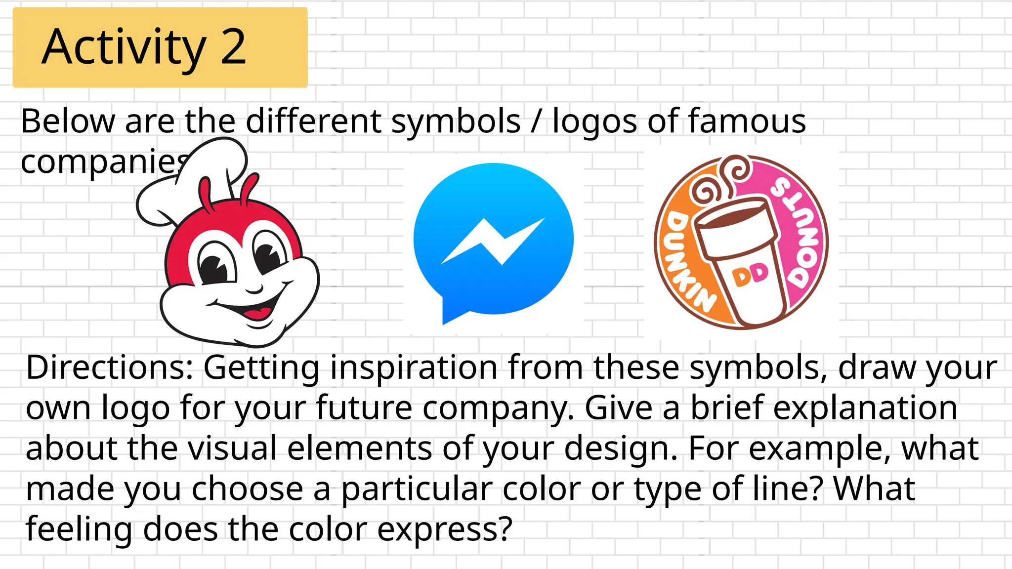 Below are the different symbols / logos of famous
companies.
Activity 2
Directions: Getting inspiration from these symbols, draw your
own logo for your future company. Give a brief explanation
about the visual elements of your design. For example, what
made you choose a particular color or type of line? What
feeling does the color express?
 