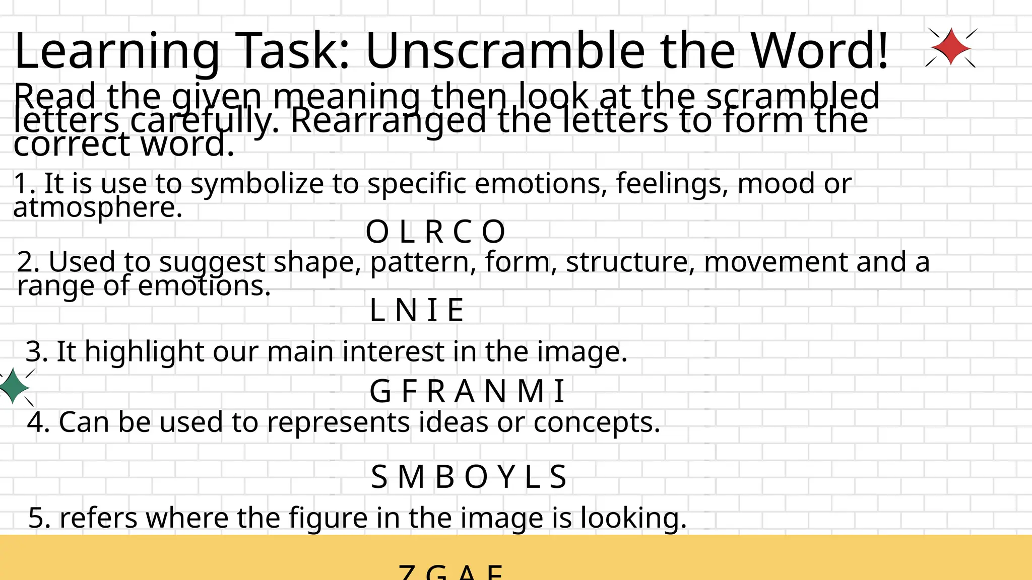 Learning Task: Unscramble the Word!
Read the given meaning then look at the scrambled
letters carefully. Rearranged the letters to form the
correct word.
1. It is use to symbolize to specific emotions, feelings, mood or
atmosphere.
O L R C O
2. Used to suggest shape, pattern, form, structure, movement and a
range of emotions.
L N I E
4. Can be used to represents ideas or concepts.
G F R A N M I
3. It highlight our main interest in the image.
S M B O Y L S
5. refers where the figure in the image is looking.
 