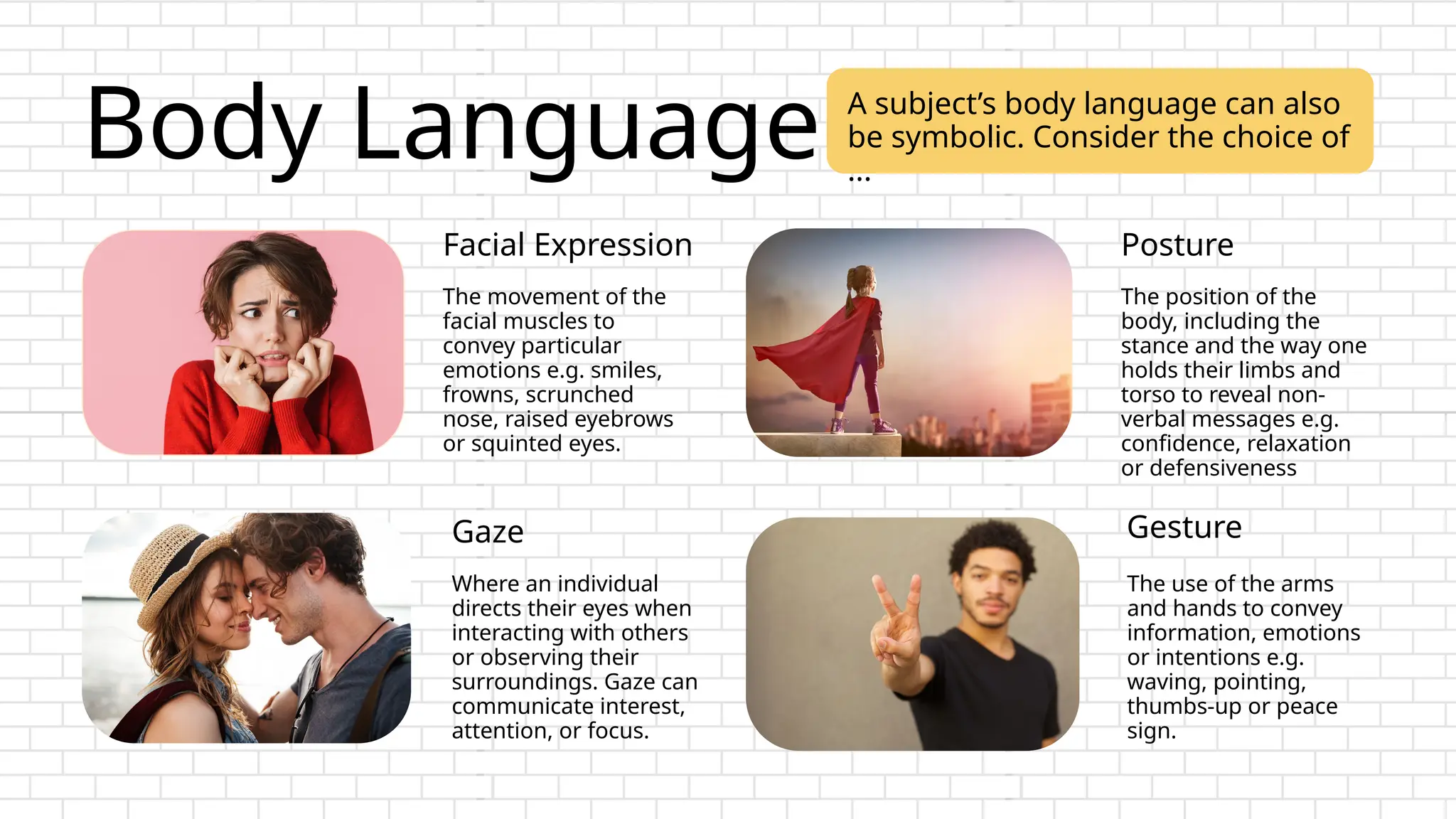 Body Language
The movement of the
facial muscles to
convey particular
emotions e.g. smiles,
frowns, scrunched
nose, raised eyebrows
or squinted eyes.
The use of the arms
and hands to convey
information, emotions
or intentions e.g.
waving, pointing,
thumbs-up or peace
sign.
The position of the
body, including the
stance and the way one
holds their limbs and
torso to reveal non-
verbal messages e.g.
confidence, relaxation
or defensiveness
Where an individual
directs their eyes when
interacting with others
or observing their
surroundings. Gaze can
communicate interest,
attention, or focus.
Facial Expression
Gesture
Posture
Gaze
A subject’s body language can also
be symbolic. Consider the choice of
...
 