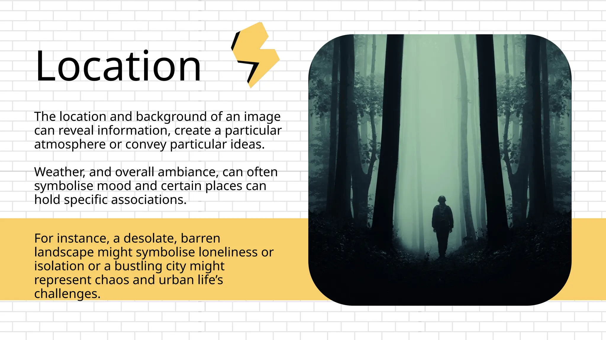 Location
The location and background of an image
can reveal information, create a particular
atmosphere or convey particular ideas.
Weather, and overall ambiance, can often
symbolise mood and certain places can
hold specific associations.
For instance, a desolate, barren
landscape might symbolise loneliness or
isolation or a bustling city might
represent chaos and urban life’s
challenges.
 