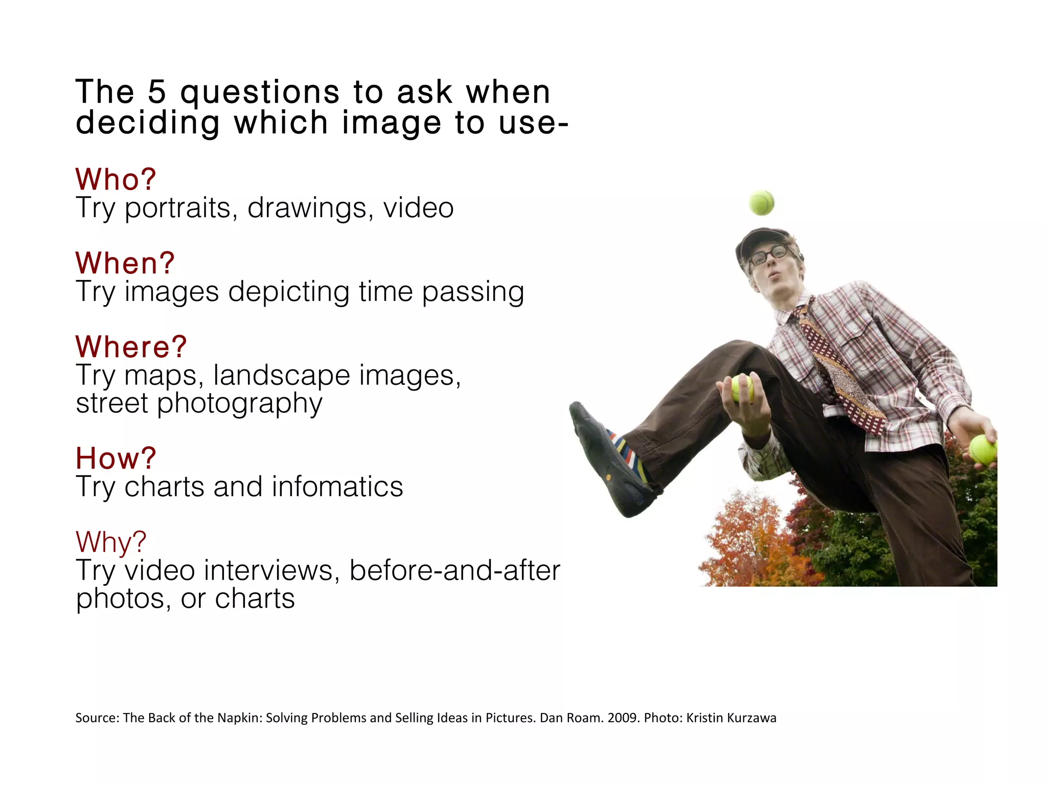 The 5 questions to ask when
deciding which image to useWho?
Try portraits, drawings, video
When?
Try images depicting time passing
Where?
Try maps, landscape images,
street photography
How?
Try charts and infomatics
Why?
Try video interviews, before-and-after
photos, or charts

Source: The Back of the Napkin: Solving Problems and Selling Ideas in Pictures. Dan Roam. 2009. Photo: Kristin Kurzawa

 